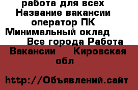 работа для всех › Название вакансии ­ оператор ПК › Минимальный оклад ­ 15 000 - Все города Работа » Вакансии   . Кировская обл.